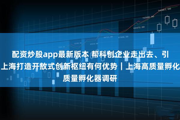 配资炒股app最新版本 帮科创企业走出去、引进来，上海打造开放式创新枢纽有何优势｜上海高质量孵化器调研