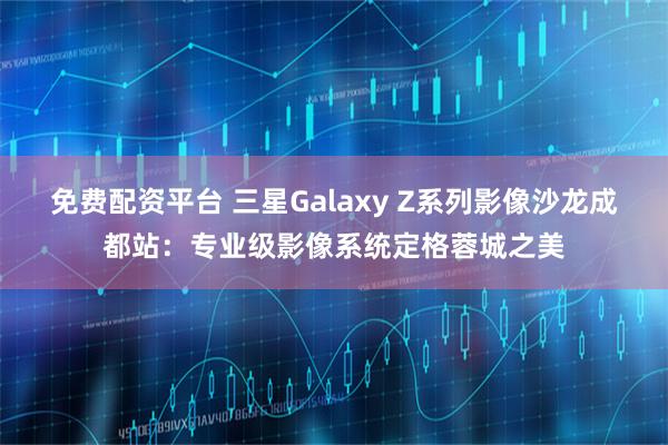 免费配资平台 三星Galaxy Z系列影像沙龙成都站：专业级影像系统定格蓉城之美