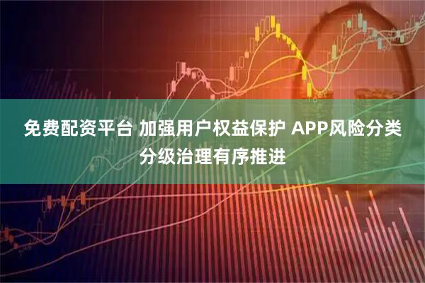 免费配资平台 加强用户权益保护 APP风险分类分级治理有序推进