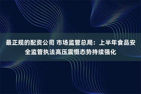 最正规的配资公司 市场监管总局：上半年食品安全监管执法高压震慑态势持续强化