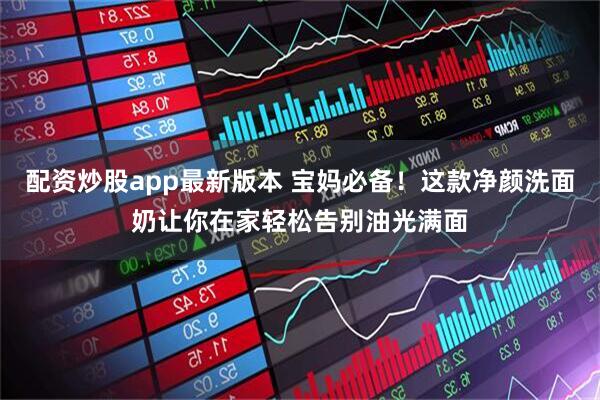 配资炒股app最新版本 宝妈必备！这款净颜洗面奶让你在家轻松告别油光满面