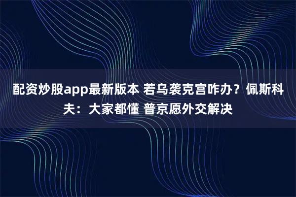 配资炒股app最新版本 若乌袭克宫咋办？佩斯科夫：大家都懂 普京愿外交解决