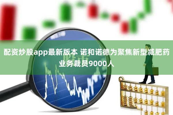 配资炒股app最新版本 诺和诺德为聚焦新型减肥药业务裁员9000人
