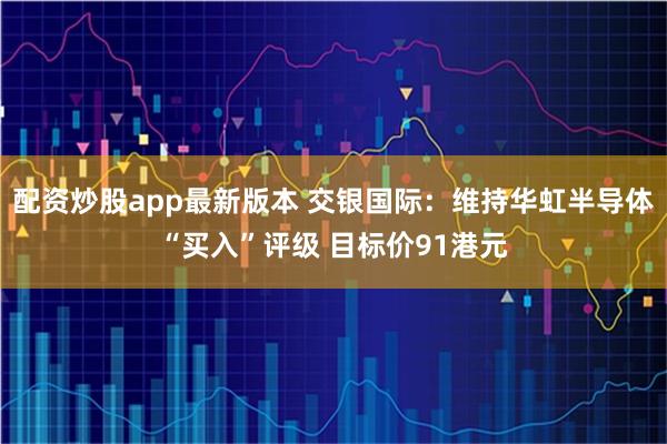 配资炒股app最新版本 交银国际：维持华虹半导体“买入”评级 目标价91港元