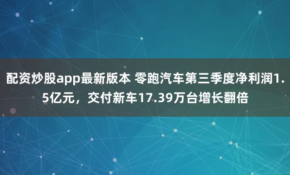 配资炒股app最新版本 零跑汽车第三季度净利润1.5亿元，交付新车17.39万台增长翻倍