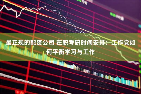 最正规的配资公司 在职考研时间安排：工作党如何平衡学习与工作