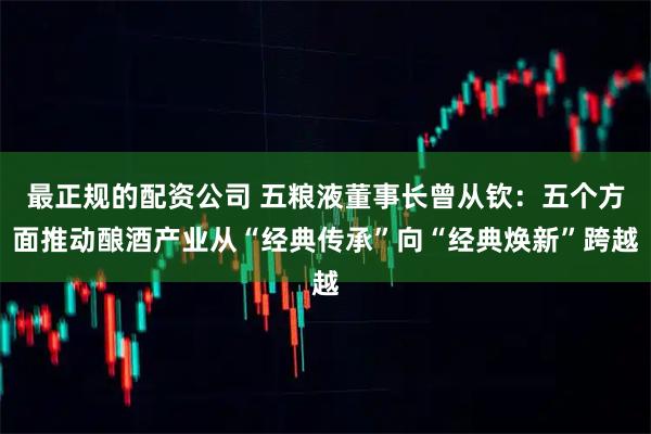 最正规的配资公司 五粮液董事长曾从钦：五个方面推动酿酒产业从“经典传承”向“经典焕新”跨越