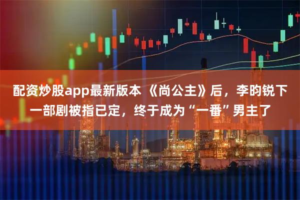 配资炒股app最新版本 《尚公主》后，李昀锐下一部剧被指已定，终于成为“一番”男主了