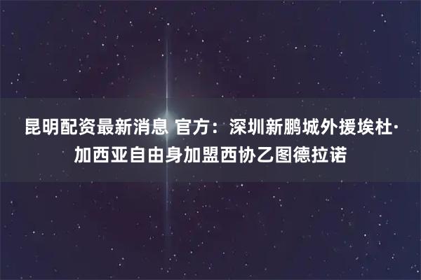昆明配资最新消息 官方：深圳新鹏城外援埃杜·加西亚自由身加盟西协乙图德拉诺
