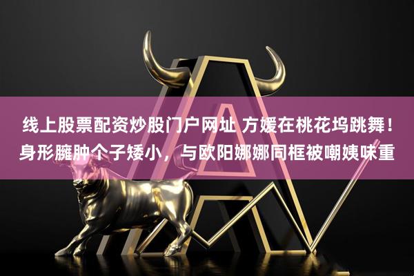 线上股票配资炒股门户网址 方媛在桃花坞跳舞！身形臃肿个子矮小，与欧阳娜娜同框被嘲姨味重