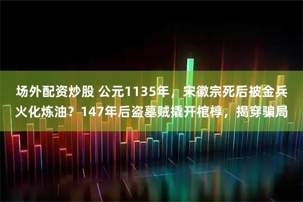 场外配资炒股 公元1135年，宋徽宗死后被金兵火化炼油？147年后盗墓贼撬开棺椁，揭穿骗局